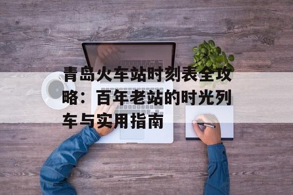 青岛火车站时刻表全攻略：百年老站的时光列车与实用指南-第1张图片-