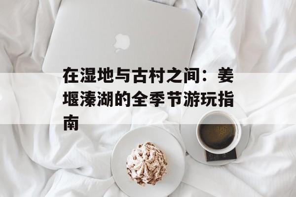 在湿地与古村之间：姜堰溱湖的全季节游玩指南-第1张图片-