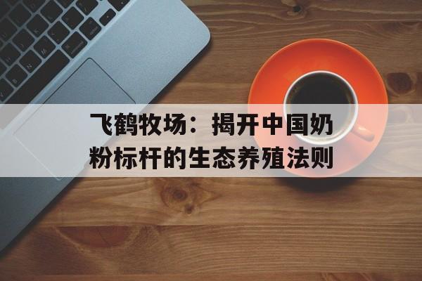 飞鹤牧场：揭开中国奶粉标杆的生态养殖法则-第1张图片-