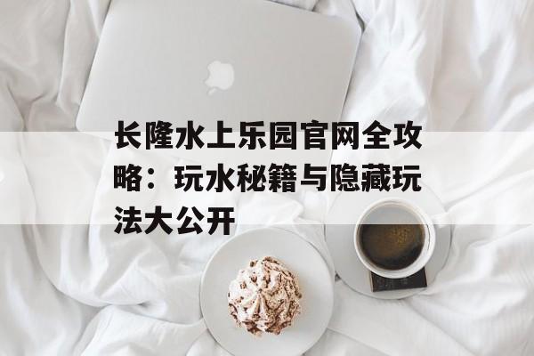 长隆水上乐园官网全攻略：玩水秘籍与隐藏玩法大公开-第1张图片-