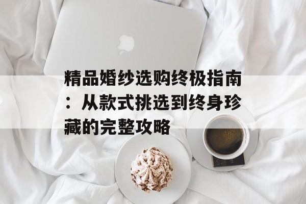 精品婚纱选购终极指南：从款式挑选到终身珍藏的完整攻略-第1张图片-