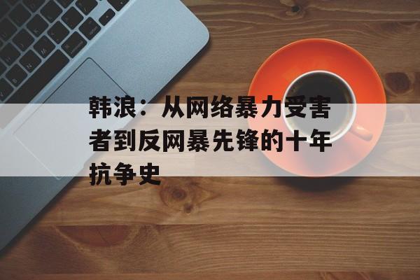 韩浪：从网络暴力受害者到反网暴先锋的十年抗争史-第1张图片-
