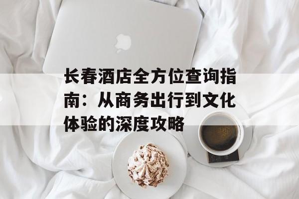 长春酒店全方位查询指南：从商务出行到文化体验的深度攻略-第1张图片-