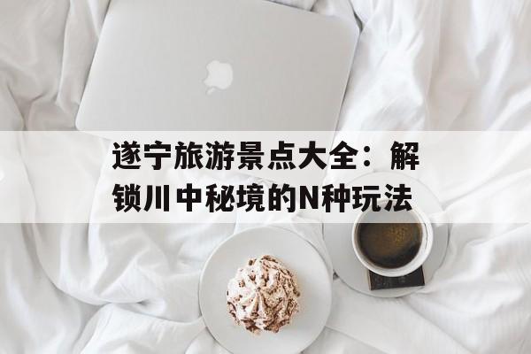 遂宁旅游景点大全:解锁川中秘境的N种玩法-第1张图片- 遂宁旅游景点大全:解锁川中秘境的N种玩法-第1张图片-