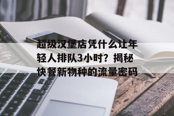 超级汉堡店凭什么让年轻人排队3小时？揭秘快餐新物种的流量密码-第1张图片-