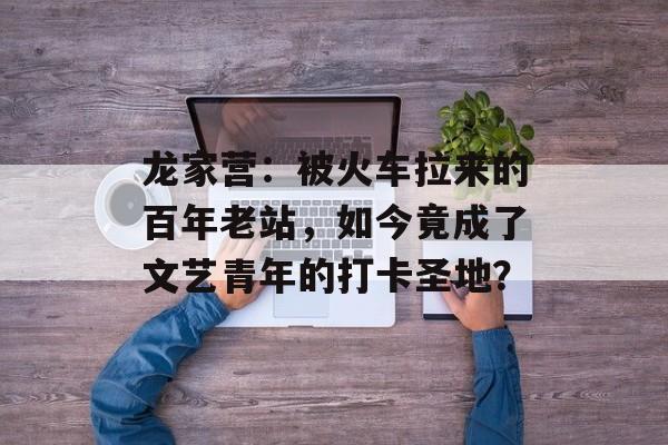 龙家营：被火车拉来的百年老站，如今竟成了文艺青年的打卡圣地？-第1张图片-