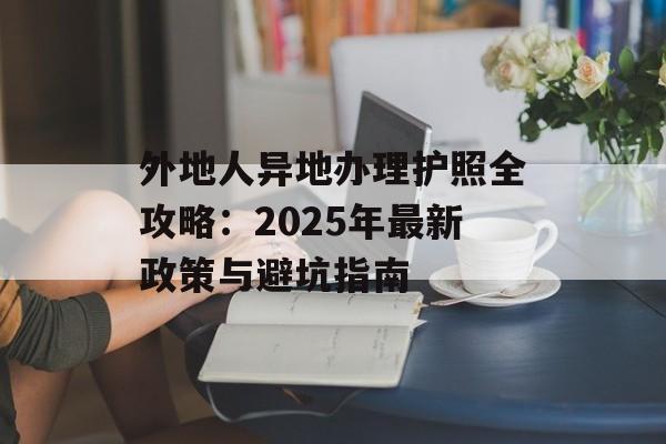 外地人异地办理护照全攻略：2025年最新政策与避坑指南-第1张图片-