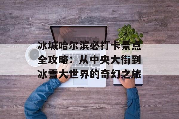 冰城哈尔滨必打卡景点全攻略：从中央大街到冰雪大世界的奇幻之旅-第1张图片-