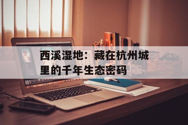 西溪湿地：藏在杭州城里的千年生态密码-第1张图片-