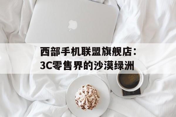 西部手机联盟旗舰店：3C零售界的沙漠绿洲-第1张图片-