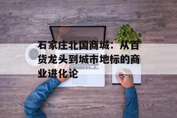 石家庄北国商城：从百货龙头到城市地标的商业进化论-第1张图片-