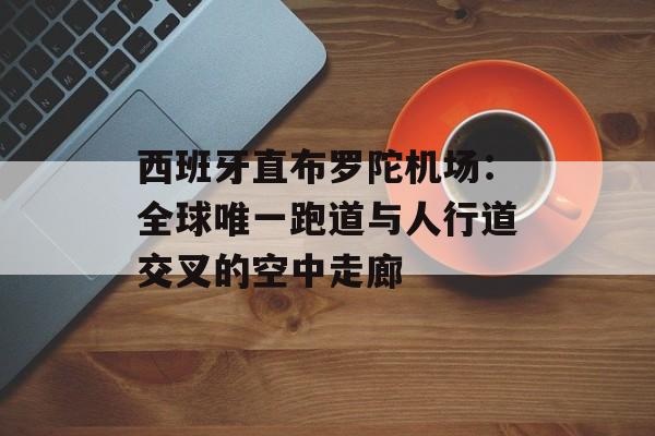 西班牙直布罗陀机场：全球唯一跑道与人行道交叉的空中走廊-第1张图片-