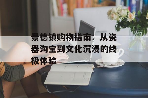 景德镇购物指南：从瓷器淘宝到文化沉浸的终极体验-第1张图片-