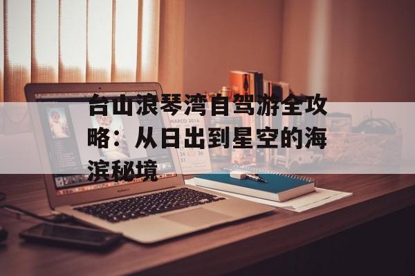 台山浪琴湾自驾游全攻略：从日出到星空的海滨秘境-第1张图片-