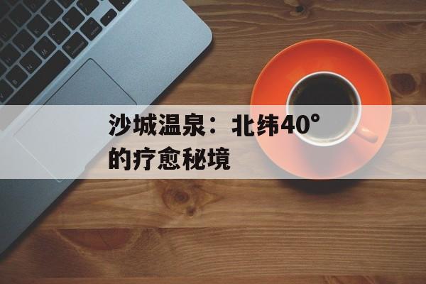 沙城温泉：北纬40°的疗愈秘境-第1张图片-