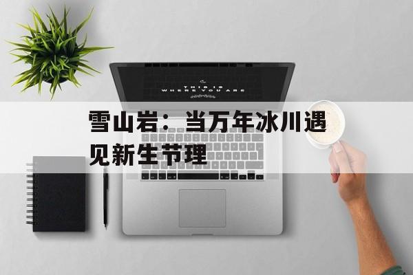 雪山岩：当万年冰川遇见新生节理-第1张图片-