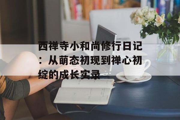 西禅寺小和尚修行日记：从萌态初现到禅心初绽的成长实录-第1张图片-