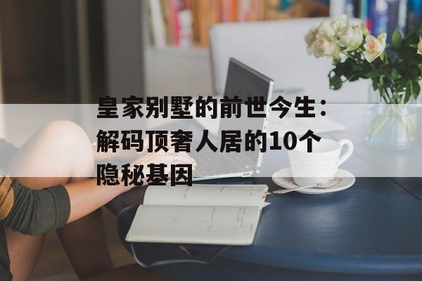 皇家别墅的前世今生：解码顶奢人居的10个隐秘基因-第1张图片-