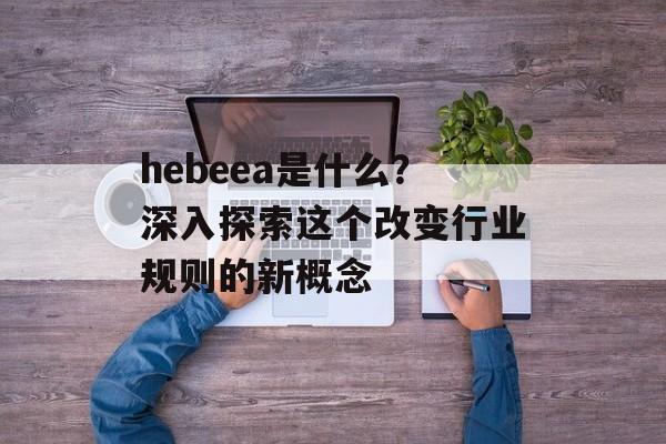 hebeea是什么？深入探索这个改变行业规则的新概念-第1张图片-