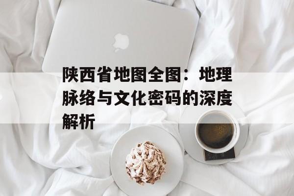 陕西省地图全图:地理脉络与文化密码的深度解析-第1张图片- 陕西省地图全图:地理脉络与文化密码的深度解析-第1张图片-