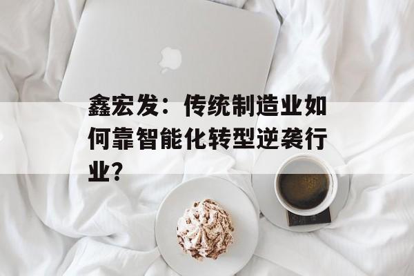 鑫宏发：传统制造业如何靠智能化转型逆袭行业？-第1张图片-