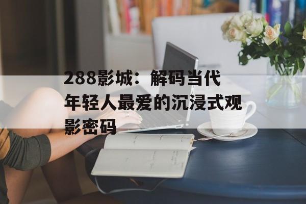 288影城：解码当代年轻人最爱的沉浸式观影密码-第1张图片-