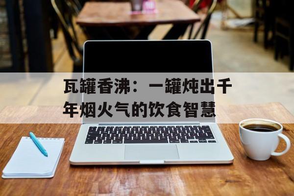 瓦罐香沸：一罐炖出千年烟火气的饮食智慧-第1张图片-
