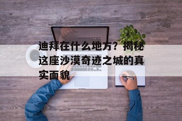迪拜在什么地方？揭秘这座沙漠奇迹之城的真实面貌-第1张图片-