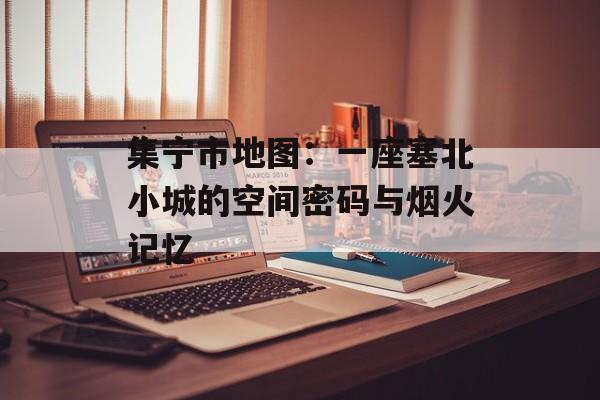 集宁市地图：一座塞北小城的空间密码与烟火记忆-第1张图片-