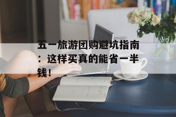 五一旅游团购避坑指南：这样买真的能省一半钱！-第1张图片-