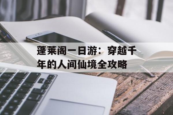 蓬莱阁一日游：穿越千年的人间仙境全攻略-第1张图片-