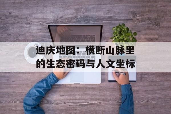 迪庆地图：横断山脉里的生态密码与人文坐标-第1张图片-
