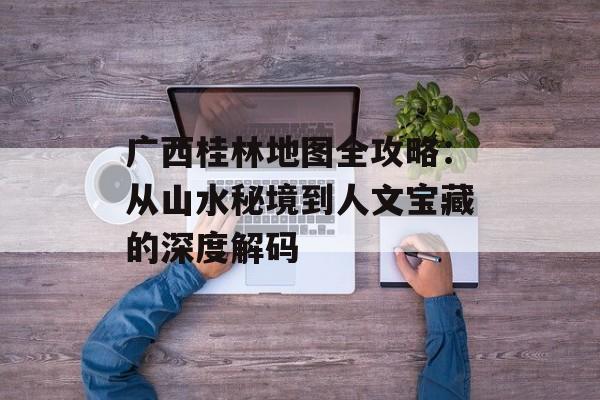广西桂林地图全攻略：从山水秘境到人文宝藏的深度解码-第1张图片-
