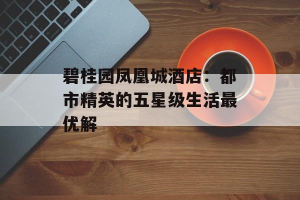 碧桂园凤凰城酒店：都市精英的五星级生活最优解-第1张图片-