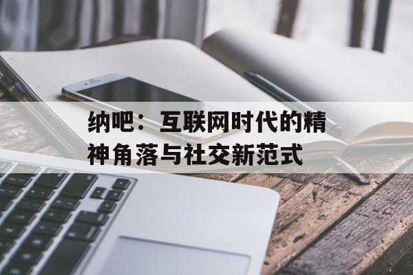纳吧：互联网时代的精神角落与社交新范式-第1张图片-