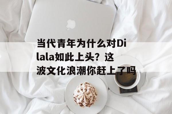 当代青年为什么对Dilala如此上头？这波文化浪潮你赶上了吗-第1张图片-
