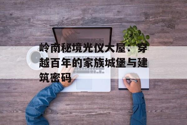 岭南秘境光仪大屋:穿越百年的家族城堡与建筑密码-第1张图片- 岭南秘境光仪大屋:穿越百年的家族城堡与建筑密码-第1张图片-