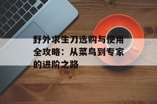 野外求生刀选购与使用全攻略：从菜鸟到专家的进阶之路-第1张图片-