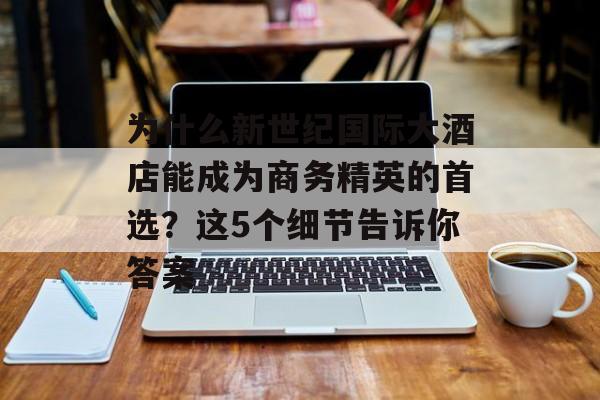 为什么新世纪国际大酒店能成为商务精英的首选？这5个细节告诉你答案-第1张图片-