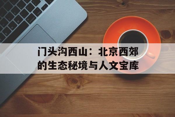 门头沟西山：北京西郊的生态秘境与人文宝库-第1张图片-