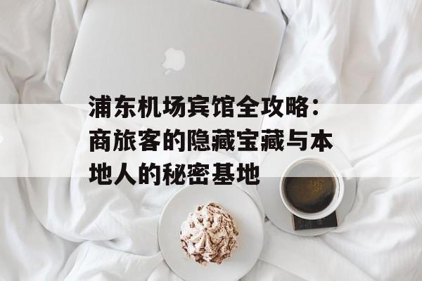 浦东机场宾馆全攻略：商旅客的隐藏宝藏与本地人的秘密基地-第1张图片-