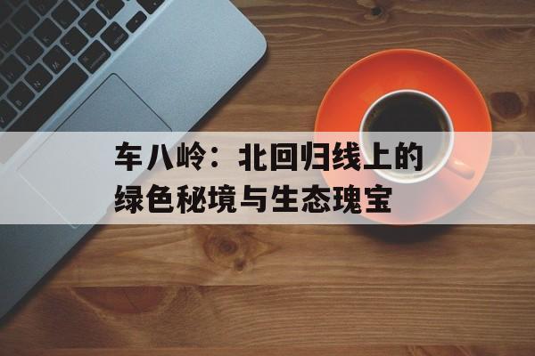 车八岭：北回归线上的绿色秘境与生态瑰宝-第1张图片-