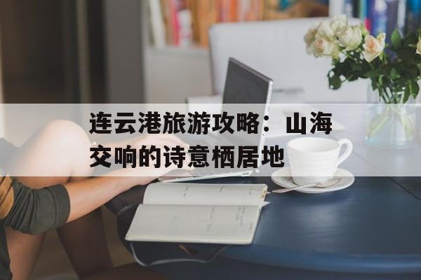 连云港旅游攻略：山海交响的诗意栖居地-第1张图片-