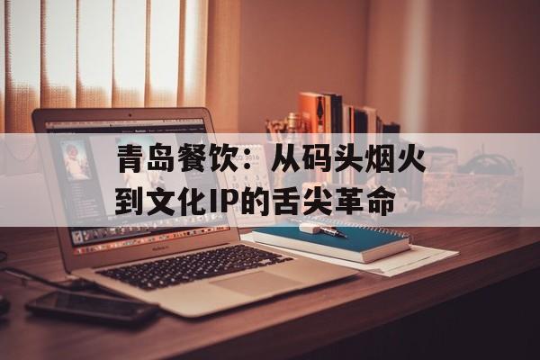青岛餐饮：从码头烟火到文化IP的舌尖革命-第1张图片-