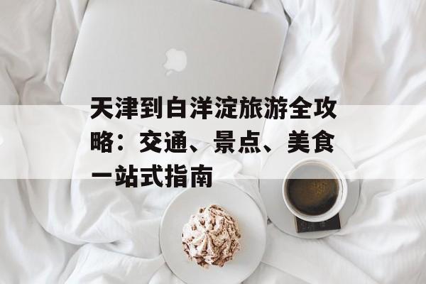 天津到白洋淀旅游全攻略：交通、景点、美食一站式指南-第1张图片-