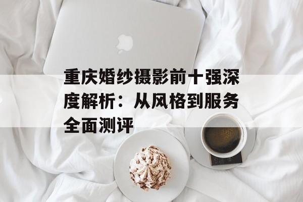 重庆婚纱摄影前十强深度解析:从风格到服务全面测评-第1张图片- 重庆婚纱摄影前十强深度解析:从风格到服务全面测评-第1张图片-