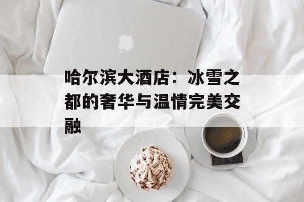 哈尔滨大酒店：冰雪之都的奢华与温情完美交融-第1张图片-