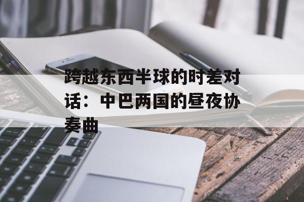 跨越东西半球的时差对话：中巴两国的昼夜协奏曲-第1张图片-