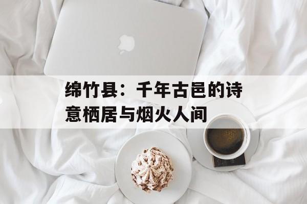 绵竹县：千年古邑的诗意栖居与烟火人间-第1张图片-
