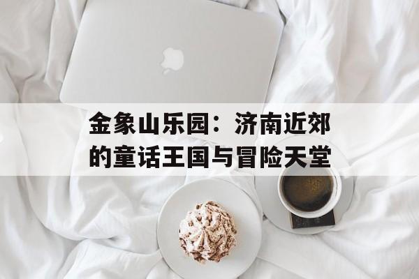 金象山乐园：济南近郊的童话王国与冒险天堂-第1张图片-